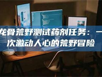 孝感龙骨荒野测试药剂任务：一次激动人心的荒野冒险