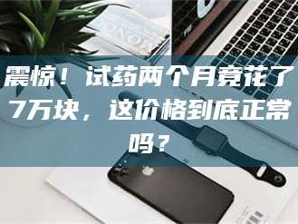 孝感震惊！试药两个月竟花了7万块，这价格到底正常吗？