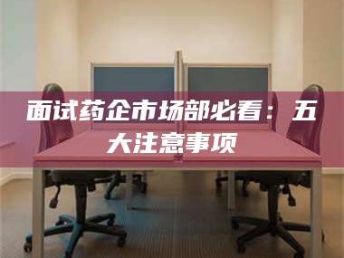 孝感面试药企市场部必看：五大注意事项