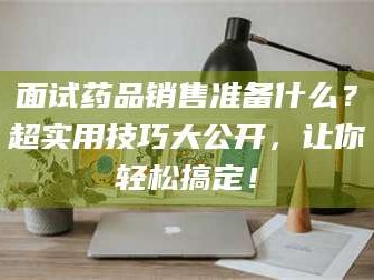 孝感面试药品销售准备什么？超实用技巧大公开，让你轻松搞定！