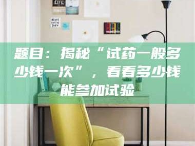 孝感题目：揭秘“试药一般多少钱一次”，看看多少钱能参加试验