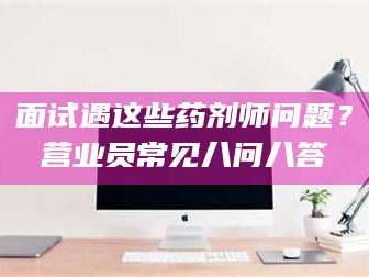 孝感面试遇这些药剂师问题？营业员常见八问八答