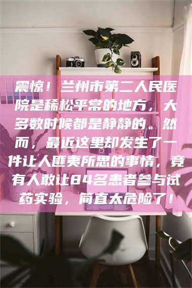 孝感震惊！兰州市第二人民医院是稀松平常的地方，大多数时候都是静静的。然而，最近这里却发生了一件让人匪夷所思的事情，竟有人敢让84名患者参与试药实验，简直太危险了！