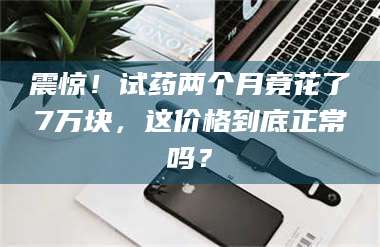 孝感震惊！试药两个月竟花了7万块，这价格到底正常吗？