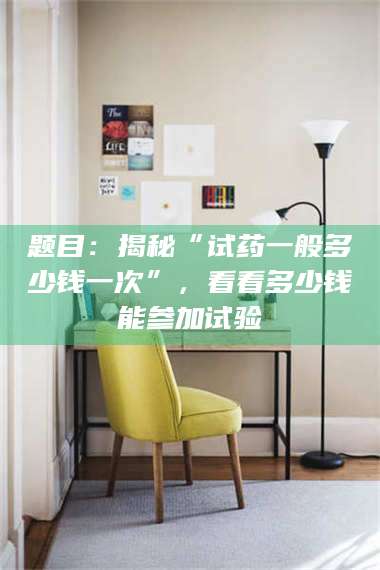 孝感题目：揭秘“试药一般多少钱一次”，看看多少钱能参加试验 第1张